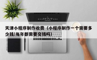 安顺天津小程序制作收费（小程序制作一个需要多少钱!每年都需要交钱吗）